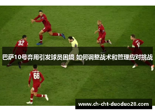 巴萨10号弃用引发球员困境 如何调整战术和管理应对挑战