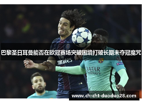 巴黎圣日耳曼能否在欧冠赛场突破困境打破长期未夺冠魔咒