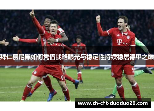 拜仁慕尼黑如何凭借战略眼光与稳定性持续稳居德甲之巅