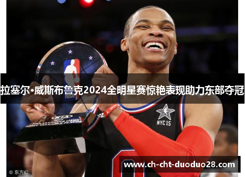拉塞尔·威斯布鲁克2024全明星赛惊艳表现助力东部夺冠 拉塞尔·威斯布鲁克2024全明星赛惊艳表现助力东部夺冠