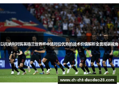 以托纳利对阵英格兰世界杯中场对位优势的战术价值解析全面观察视角 以托纳利对阵英格兰世界杯中场对位优势的战术价值解析全面观察视角