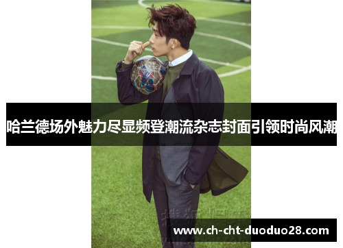 哈兰德场外魅力尽显频登潮流杂志封面引领时尚风潮