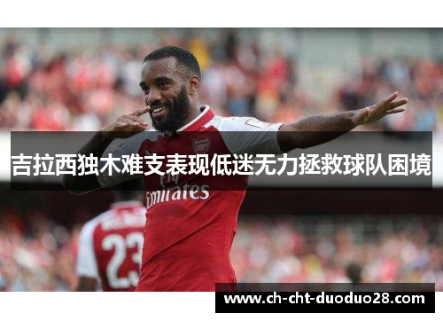 吉拉西独木难支表现低迷无力拯救球队困境 吉拉西独木难支表现低迷无力拯救球队困境