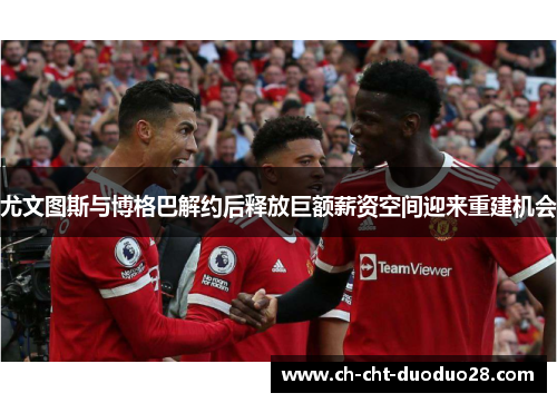 尤文图斯与博格巴解约后释放巨额薪资空间迎来重建机会